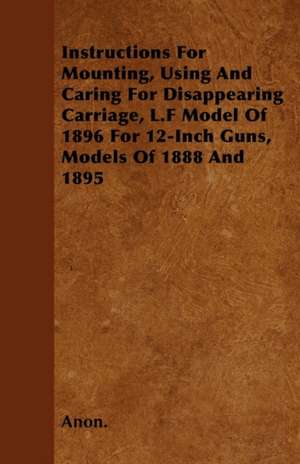 Instructions For Mounting, Using And Caring For Disappearing Carriage, L.F Model Of 1896 For 12-Inch Guns, Models Of 1888 And 1895 de Anon.