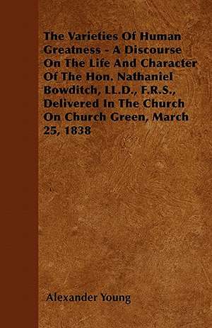 The Varieties Of Human Greatness - A Discourse On The Life And Character Of The Hon. Nathaniel Bowditch, LL.D., F.R.S., Delivered In The Church On Church Green, March 25, 1838 de Alexander Young