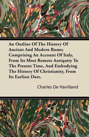 An Outline of the History of Ancient and Modern Rome; Comprising an Account of Italy, from Its Most Remote Antiquity to the Present Time, and Embodyi de Charles De Havilland