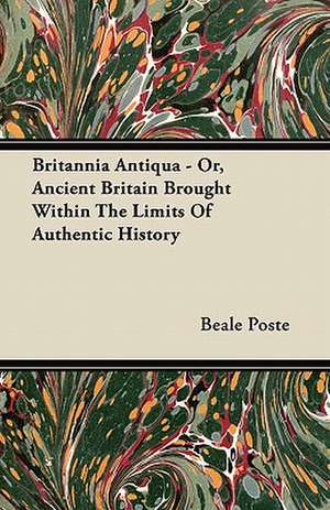 Britannia Antiqua - Or, Ancient Britain Brought Within The Limits Of Authentic History de Beale Poste