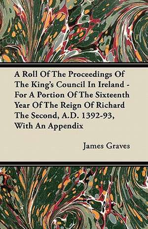 A Roll Of The Proceedings Of The King's Council In Ireland - For A Portion Of The Sixteenth Year Of The Reign Of Richard The Second, A.D. 1392-93, With An Appendix de James Graves