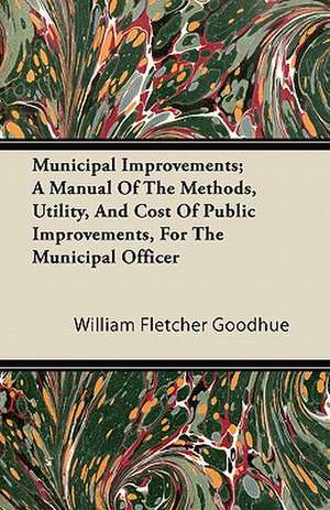 Municipal Improvements; A Manual Of The Methods, Utility, And Cost Of Public Improvements, For The Municipal Officer de William Fletcher Goodhue