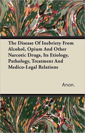 The Disease of Inebriety from Alcohol, Opium and Other Narcotic Drugs, Its Etiology, Pathology, Treatment and Medico-Legal Relations de Anon