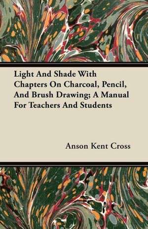 Light And Shade With Chapters On Charcoal, Pencil, And Brush Drawing; A Manual For Teachers And Students de Anson Kent Cross