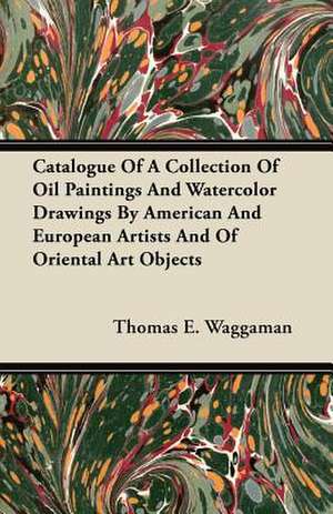 Catalogue Of A Collection Of Oil Paintings And Watercolor Drawings By American And European Artists And Of Oriental Art Objects de Thomas E. Waggaman