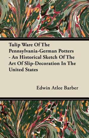 Tulip Ware Of The Pennsylvania-German Potters - An Historical Sketch Of The Art Of Slip-Decoration In The United States de Edwin Atlee Barber