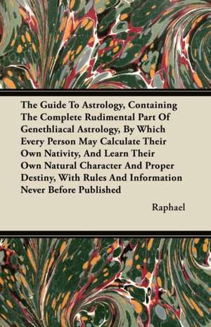 The Guide To Astrology, Containing The Complete Rudimental Part Of Genethliacal Astrology, By Which Every Person May Calculate Their Own Nativity, And Learn Their Own Natural Character And Proper Destiny, With Rules And Information Never Before Published de Raphael