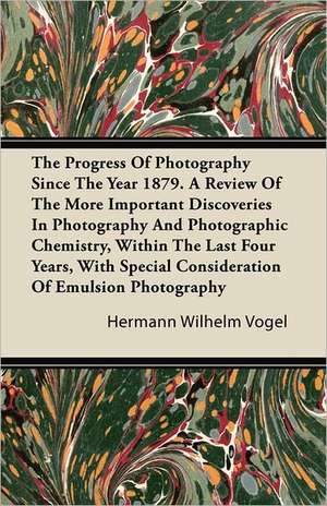 The Progress Of Photography Since The Year 1879. A Review Of The More Important Discoveries In Photography And Photographic Chemistry, Within The Last Four Years, With Special Consideration Of Emulsion Photography de Hermann Wilhelm Vogel