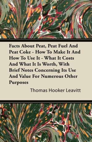 Facts About Peat, Peat Fuel And Peat Coke - How To Make It And How To Use It - What It Costs And What It Is Worth, With Brief Notes Concerning Its Use And Value For Numerous Other Purposes de Thomas Hooker Leavitt