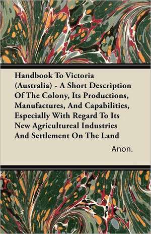 Handbook To Victoria (Australia) - A Short Description Of The Colony, Its Productions, Manufactures, And Capabilities, Especially With Regard To Its New Agricultureal Industries And Settlement On The Land de Anon.