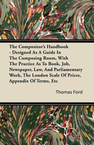 The Compositor's Handbook - Designed As A Guide In The Composing Room, With The Practice As To Book, Job, Newspaper, Law, And Parliamentary Work, The London Scale Of Prices, Appendix Of Terms, Etc de Thomas Ford