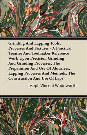 Grinding And Lapping Tools, Processes And Fixtures - A Practical Treatise And Toolmakers' Reference Work Upon Precision Grinding And Grinding Processes, The Preparation And Use Of Abrasives, Lapping Processes And Methods, The Construction And Use Of Laps de Joseph Vincent Woodworth