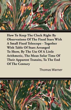 How To Keep The Clock Right By Observations Of The Fixed Stars With A Small Fixed Telescope - Together With Table Of Stars Arranged To Show, By The Use Of A Little Arithmetic, The Mean Solar Time Of Their Apparent Transits, To The End Of The Century de Thomas Warner