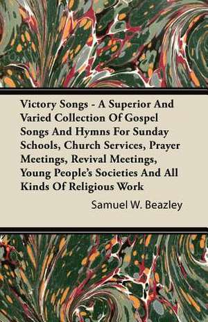 Victory Songs - A Superior And Varied Collection Of Gospel Songs And Hymns For Sunday Schools, Church Services, Prayer Meetings, Revival Meetings, Young People's Societies And All Kinds Of Religious Work de Samuel W. Beazley