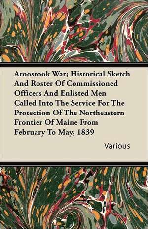 Aroostook War; Historical Sketch and Roster of Commissioned Officers and Enlisted Men Called Into the Service for the Protection of the Northeastern F de Various