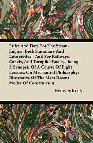 Rules and Data for the Steam-Engine, Both Stationary and Locomotive - And for Railways, Canals, and Turnpike-Roads - Being a Synopsis of a Course of E de Henry Adcock