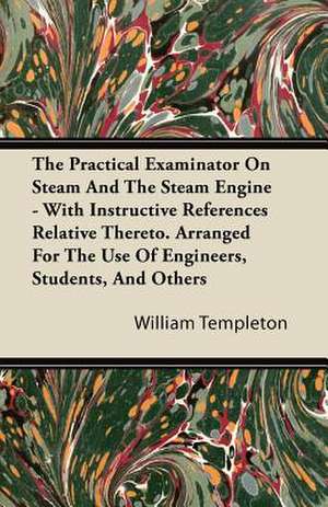 The Practical Examinator on Steam and the Steam Engine - With Instructive References Relative Thereto. Arranged for the Use of Engineers, Students, an de William Templeton