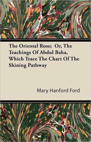 The Oriental Rose; Or, The Teachings Of Abdul Baha, Which Trace The Chart Of The Shining Pathway de Mary Hanford Ford