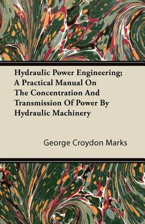 Hydraulic Power Engineering; A Practical Manual on the Concentration and Transmission of Power by Hydraulic Machinery de George Croydon Marks