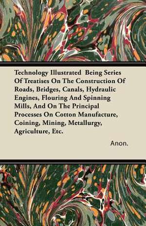 Technology Illustrated Being Series Of Treatises On The Construction Of Roads, Bridges, Canals, Hydraulic Engines, Flouring And Spinning Mills, And On The Principal Processes On Cotton Manufacture, Coining, Mining, Metallurgy, Agriculture, Etc. de Anon.