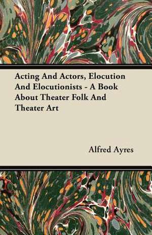 Acting and Actors, Elocution and Elocutionists - A Book about Theater Folk and Theater Art de Alfred Ayres