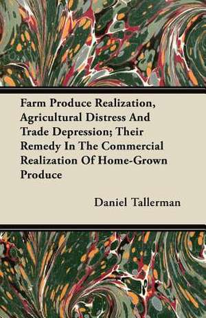 Farm Produce Realization, Agricultural Distress And Trade Depression; Their Remedy In The Commercial Realization Of Home-Grown Produce de Daniel Tallerman