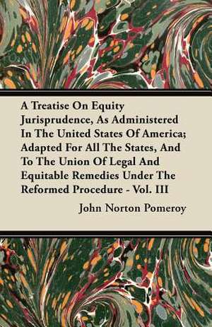 A Treatise On Equity Jurisprudence, As Administered In The United States Of America; Adapted For All The States, And To The Union Of Legal And Equitable Remedies Under The Reformed Procedure - Vol. III de John Norton Pomeroy