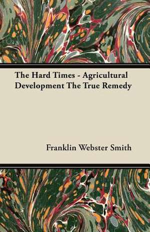 The Hard Times - Agricultural Development The True Remedy de Franklin Webster Smith