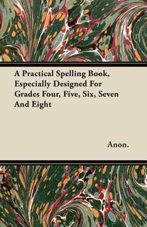 A Practical Spelling Book, Especially Designed For Grades Four, Five, Six, Seven And Eight de Anon.