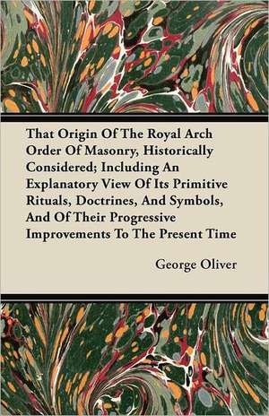 That Origin Of The Royal Arch Order Of Masonry, Historically Considered; Including An Explanatory View Of Its Primitive Rituals, Doctrines, And Symbols, And Of Their Progressive Improvements To The Present Time de George Oliver