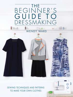 The Beginner's Guide to Dressmaking: Sewing Techniques and Patterns to Make Your Own Clothes de Wendy Ward