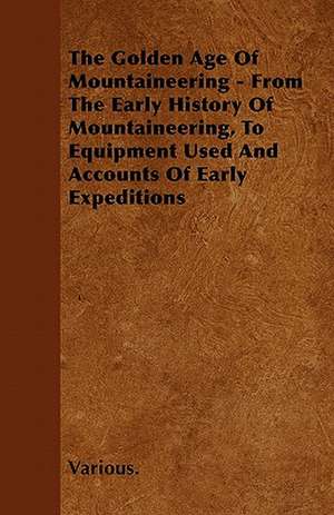 The Golden Age of Mountaineering - From the Early History of Mountaineering, to Equipment Used and Accounts of Early Expeditions de Various