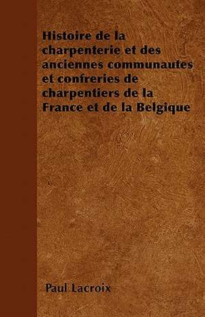 Histoire de la charpenterie et des anciennes communautés et confréries de charpentiers de la France et de la Belgique de Paul LaCroix