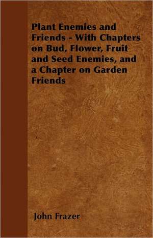 Plant Enemies and Friends - With Chapters on Bud, Flower, Fruit and Seed Enemies, and a Chapter on Garden Friends de John Frazer