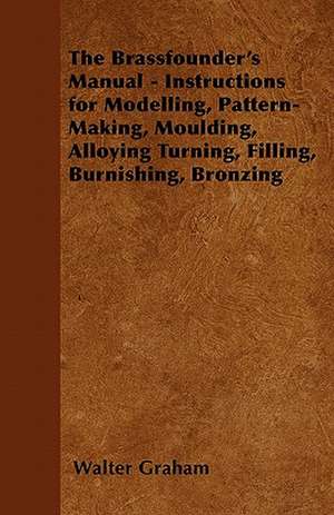 The Brassfounder's Manual - Instructions for Modelling, Pattern-Making, Moulding, Alloying Turning, Filling, Burnishing, Bronzing de Walter Graham