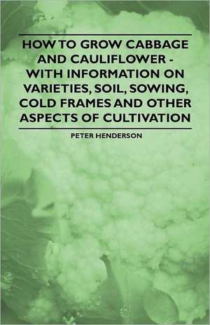 How to Grow Cabbage and Cauliflower - With Information on Varieties, Soil, Sowing, Cold Frames and Other Aspects of Cultivation de Peter Henderson