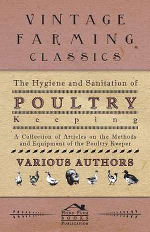 The Hygiene and Sanitation of Poultry Keeping - A Collection of Articles on the Methods and Equipment of the Poultry Keeper de Various