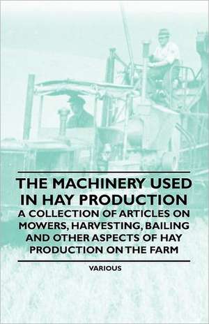 The Machinery Used in Hay Production - A Collection of Articles on Mowers, Harvesting, Bailing and Other Aspects of Hay Production on the Farm de Various