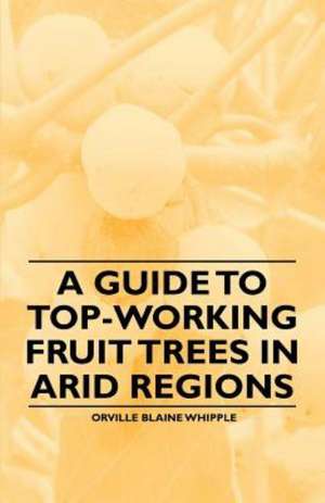 A Guide to Top-Working Fruit Trees in Arid Regions de Orville Blaine Whipple