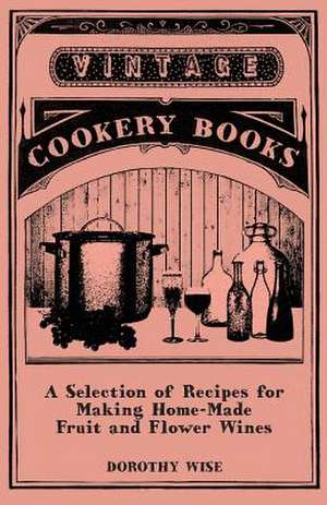 A Selection of Recipes for Making Home-Made Fruit and Flower Wines de Dorothy Wise