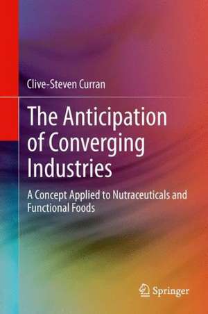 The Anticipation of Converging Industries: A Concept Applied to Nutraceuticals and Functional Foods de Clive-Steven Curran