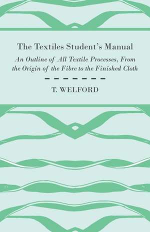 The Textiles Student's Manual - An Outline of All Textile Processes, From the Origin of the Fibre to the Finished Cloth de T. Welford