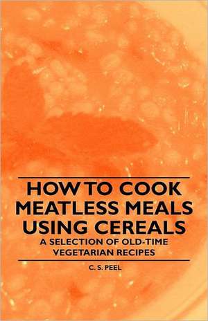 How to Cook Meatless Meals using Cereals - A Selection of Old-Time Vegetarian Recipes de C. S. Peel