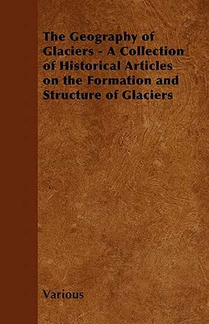 The Geography of Glaciers - A Collection of Historical Articles on the Formation and Structure of Glaciers de Various