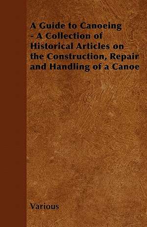 A Guide to Canoeing - A Collection of Historical Articles on the Construction, Repair and Handling of a Canoe de Various