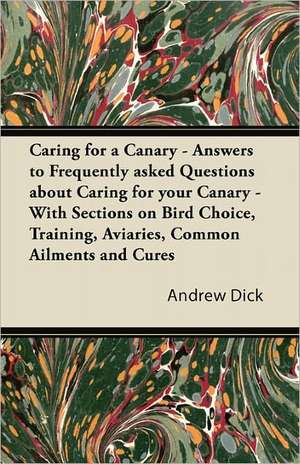 Caring for a Canary - Answers to Frequently Asked Questions about Caring for your Canary - With Sections on Bird Choice, Training, Aviaries, Common Ailments and Cures de Andrew Dick