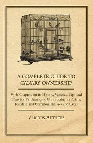 A Complete Guide to Canary Ownership - With Chapters on Its History, Varieties, Tips and Plans for Purchasing or Constructing an Aviary, Breeding and Common Illness and Cures de Various