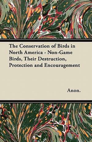 The Conservation of Birds in North America - Non-Game Birds, Their Destruction, Protection and Encouragement de Anon.