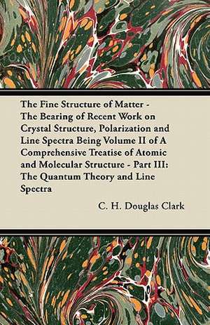 The Fine Structure of Matter - The Bearing of Recent Work on Crystal Structure, Polarization and Line Spectra Being Volume II of A Comprehensive Treatise of Atomic and Molecular Structure - Part III de C. H. Douglas Clark