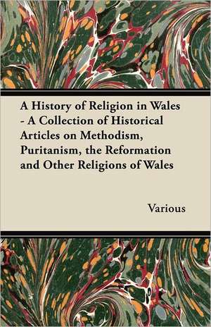 A History of Religion in Wales - A Collection of Historical Articles on Methodism, Puritanism, the Reformation and Other Religions of Wales de Various